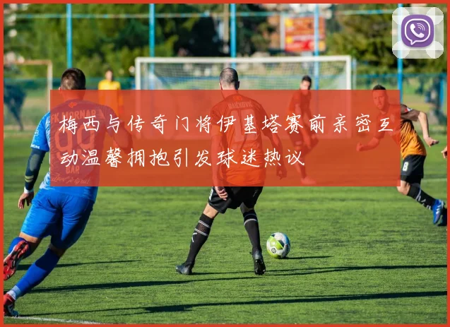 梅西与传奇门将伊基塔赛前亲密互动温馨拥抱引发球迷热议