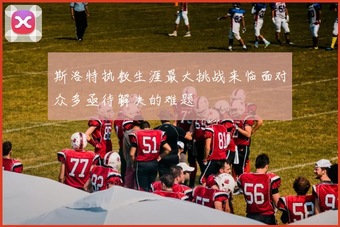 斯洛特执教生涯最大挑战来临面对众多亟待解决的难题