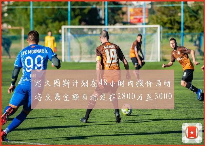 尤文图斯计划在48小时内报价马特塔交易金额目标定在2800万至3000万欧元