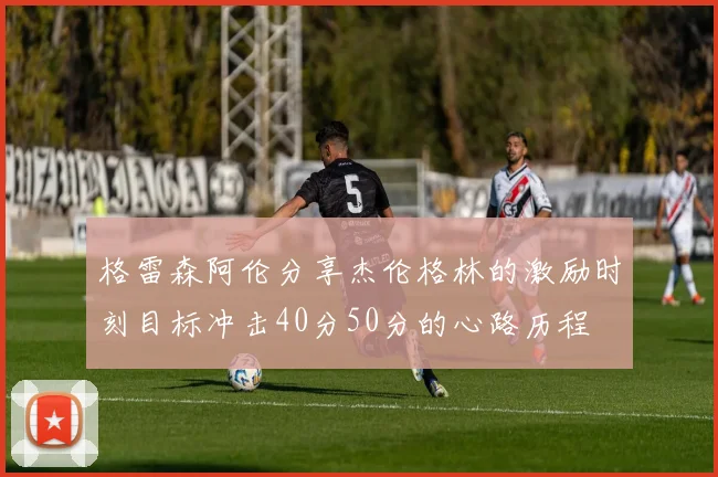 格雷森阿伦分享杰伦格林的激励时刻目标冲击40分50分的心路历程