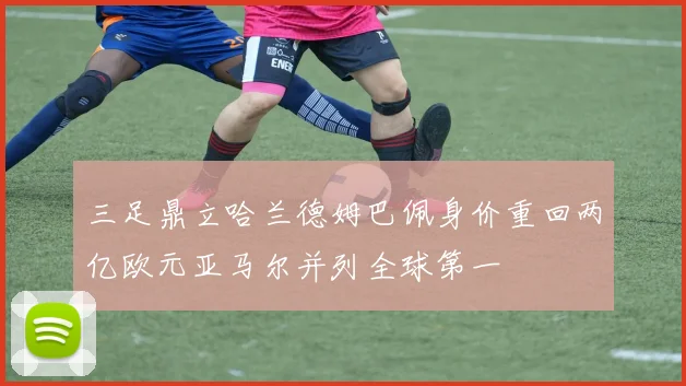 三足鼎立哈兰德姆巴佩身价重回两亿欧元亚马尔并列全球第一