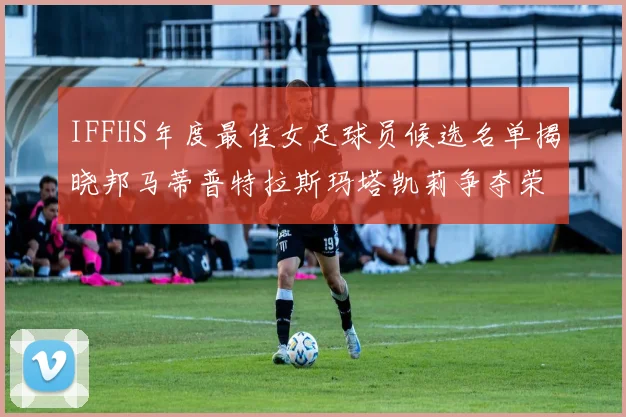 IFFHS年度最佳女足球员候选名单揭晓邦马蒂普特拉斯玛塔凯莉争夺荣誉