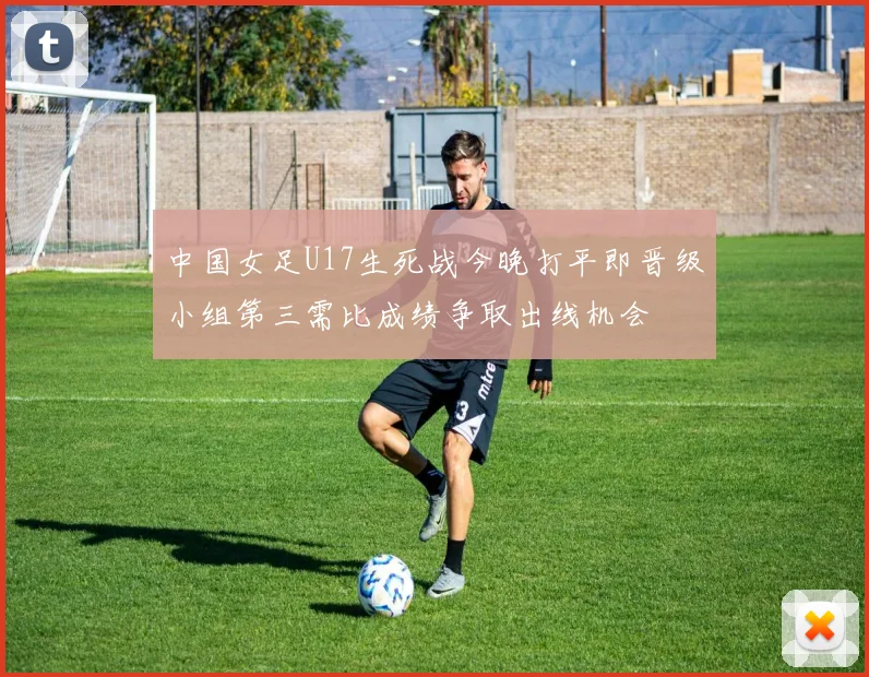 中国女足U17生死战今晚打平即晋级小组第三需比成绩争取出线机会