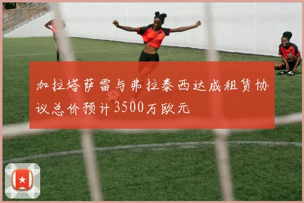 加拉塔萨雷与弗拉泰西达成租赁协议总价预计3500万欧元