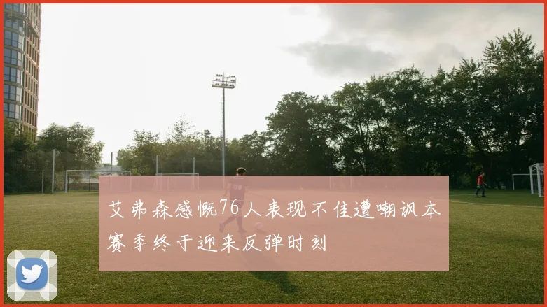 艾弗森感慨76人表现不佳遭嘲讽本赛季终于迎来反弹时刻