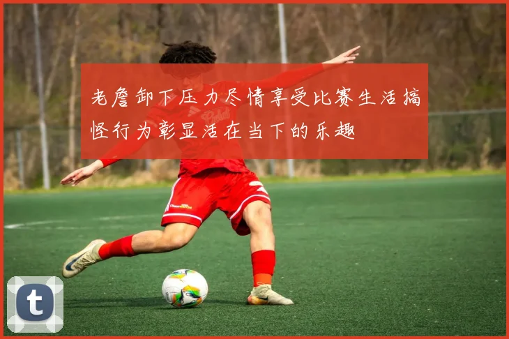 老詹卸下压力尽情享受比赛生活搞怪行为彰显活在当下的乐趣