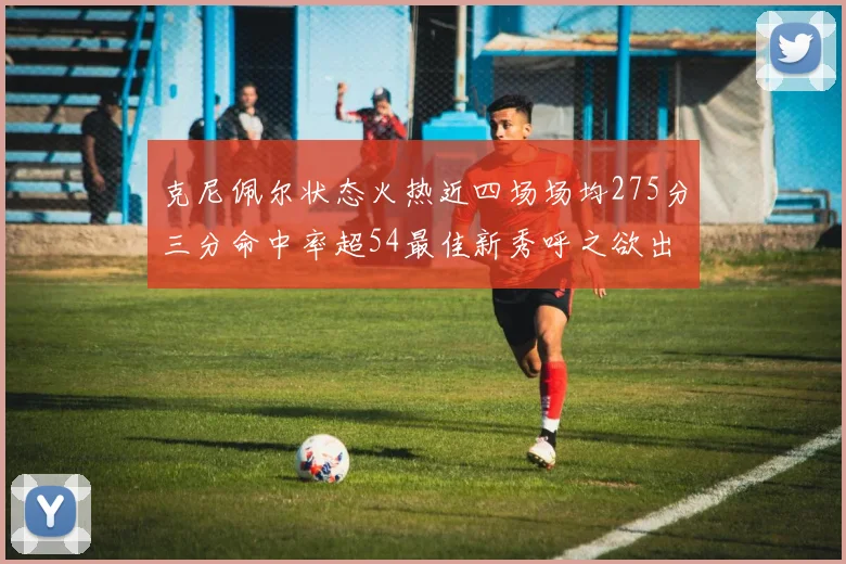 克尼佩尔状态火热近四场场均275分三分命中率超54最佳新秀呼之欲出