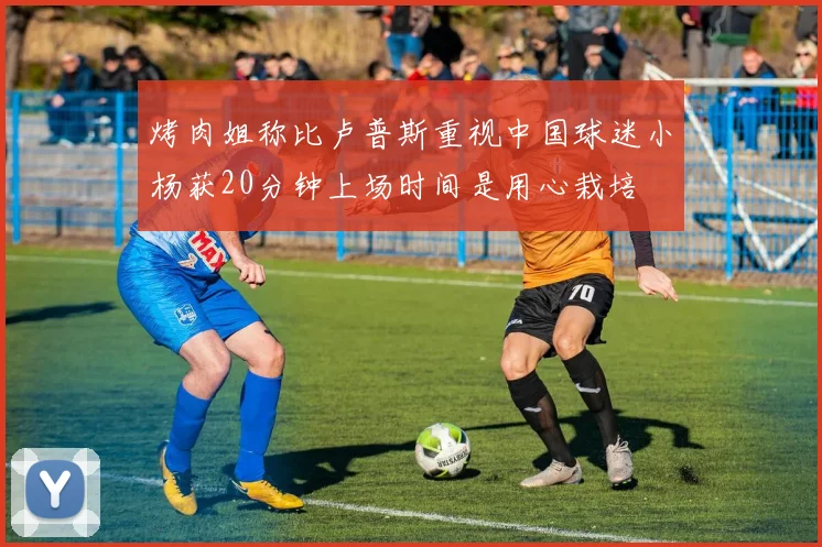 烤肉姐称比卢普斯重视中国球迷小杨获20分钟上场时间是用心栽培