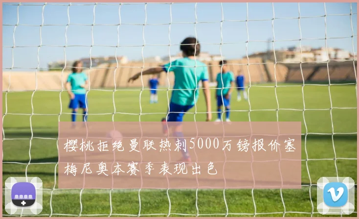 樱桃拒绝曼联热刺5000万镑报价塞梅尼奥本赛季表现出色