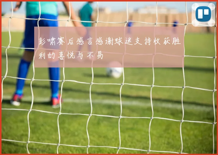 彭啸赛后感言感谢球迷支持收获胜利的喜悦与不易