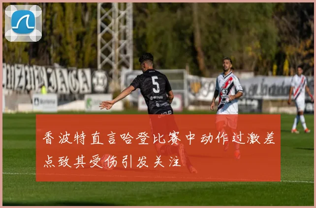 香波特直言哈登比赛中动作过激差点致其受伤引发关注