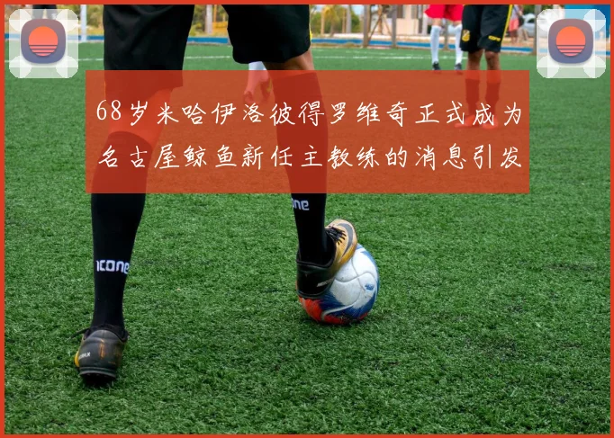 68岁米哈伊洛彼得罗维奇正式成为名古屋鲸鱼新任主教练的消息引发关注