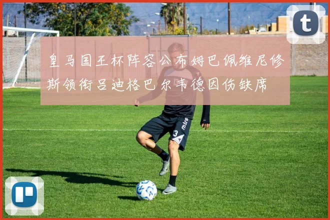 皇马国王杯阵容公布姆巴佩维尼修斯领衔吕迪格巴尔韦德因伤缺席
