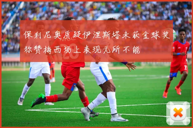 保利尼奥质疑伊涅斯塔未获金球奖称赞梅西场上表现无所不能