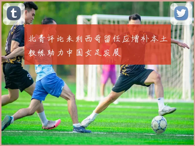 北青评论米利西奇留任应增补本土教练助力中国女足发展