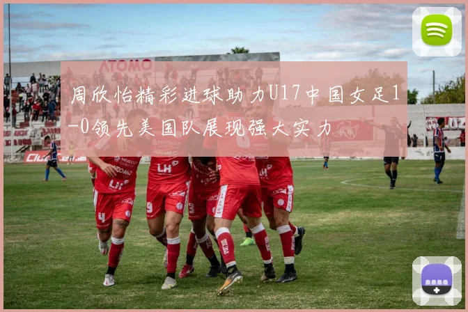 周欣怡精彩进球助力U17中国女足1-0领先美国队展现强大实力