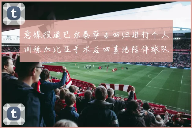 意媒报道巴尔泰萨吉回归进行个人训练加比亚手术后回基地陪伴球队恢复状态