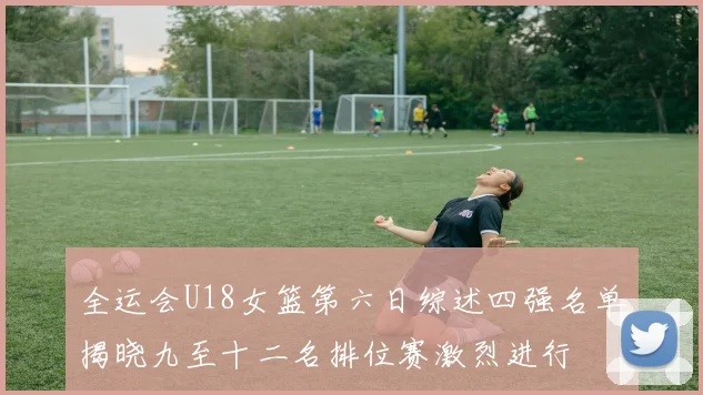 全运会U18女篮第六日综述四强名单揭晓九至十二名排位赛激烈进行