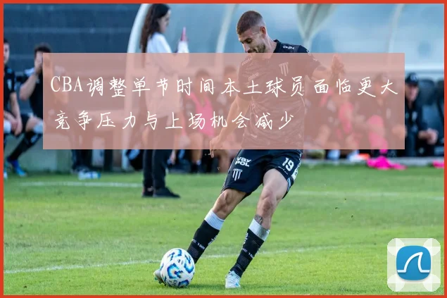 CBA调整单节时间本土球员面临更大竞争压力与上场机会减少