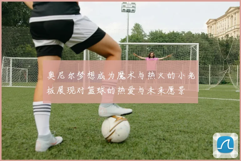奥尼尔梦想成为魔术与热火的小老板展现对篮球的热爱与未来愿景