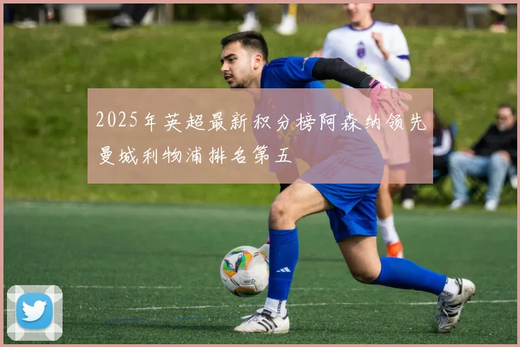 2025年英超最新积分榜阿森纳领先曼城利物浦排名第五