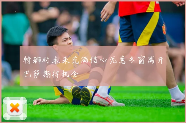特狮对未来充满信心无意冬窗离开巴萨期待机会