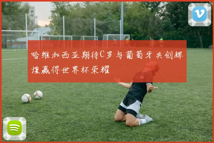 哈维加西亚期待C罗与葡萄牙共创辉煌赢得世界杯荣耀