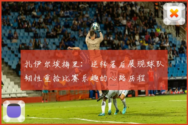 扎伊尔埃梅里：逆转落后展现球队韧性重拾比赛乐趣的心路历程
