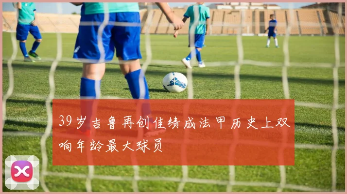 39岁吉鲁再创佳绩成法甲历史上双响年龄最大球员