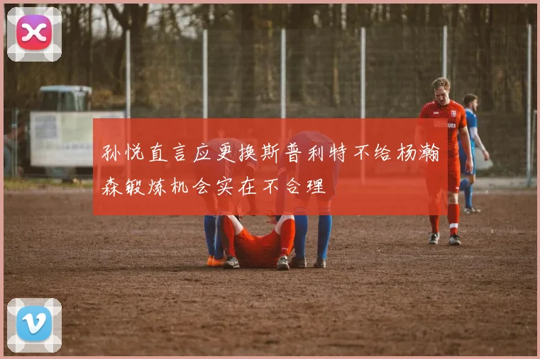 孙悦直言应更换斯普利特不给杨瀚森锻炼机会实在不合理