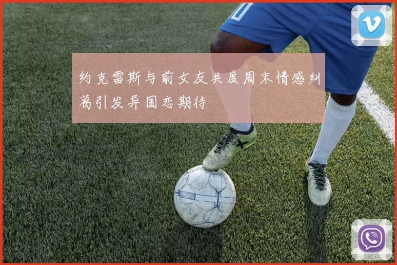 约克雷斯与前女友共度周末情感纠葛引发异国恋期待