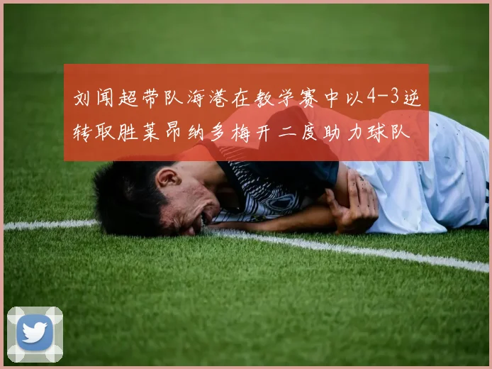 刘闻超带队海港在教学赛中以4-3逆转取胜莱昂纳多梅开二度助力球队